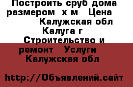 Построить сруб дома размером 6х6м › Цена ­ 165 000 - Калужская обл., Калуга г. Строительство и ремонт » Услуги   . Калужская обл.